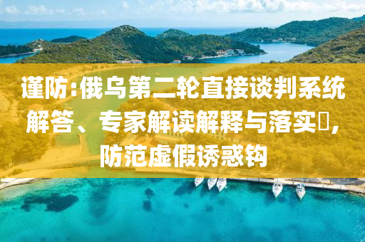 謹(jǐn)防:俄烏第二輪直接談判系統(tǒng)解答、專(zhuān)家解讀解釋與落實(shí)?,防范虛假誘惑鉤