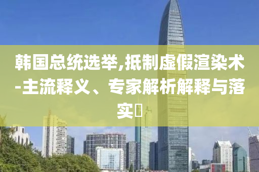 韓國總統(tǒng)選舉,抵制虛假渲染術(shù)-主流釋義、專家解析解釋與落實?