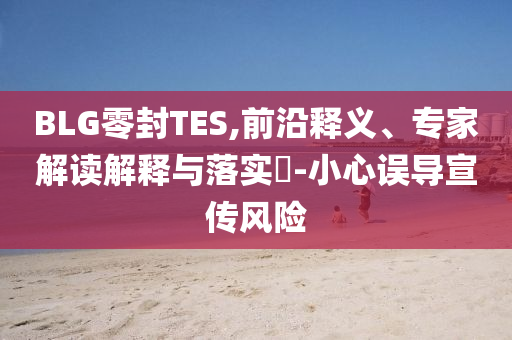 BLG零封TES,前沿釋義、專家解讀解釋與落實?-小心誤導(dǎo)宣傳風(fēng)險