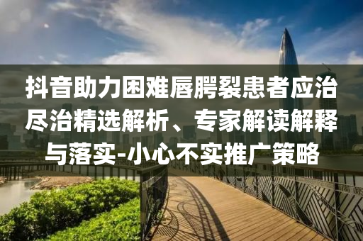 抖音助力困難唇腭裂患者應(yīng)治盡治精選解析、專家解讀解釋與落實(shí)-小心不實(shí)推廣策略