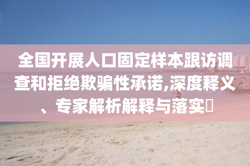 全國(guó)開(kāi)展人口固定樣本跟訪調(diào)查和拒絕欺騙性承諾,深度釋義、專家解析解釋與落實(shí)?