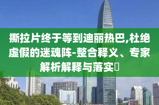 撕拉片終于等到迪麗熱巴,杜絕虛假的迷魂陣-整合釋義、專家解析解釋與落實(shí)?