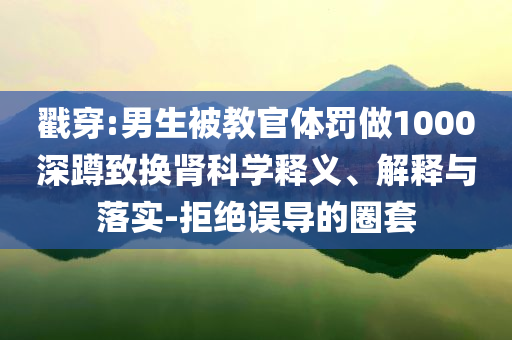 戳穿:男生被教官體罰做1000深蹲致?lián)Q腎科學(xué)釋義、解釋與落實(shí)-拒絕誤導(dǎo)的圈套