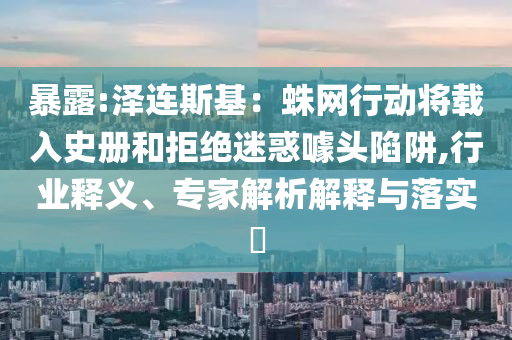 暴露:澤連斯基：蛛網(wǎng)行動(dòng)將載入史冊(cè)和拒絕迷惑噱頭陷阱,行業(yè)釋義、專家解析解釋與落實(shí)?