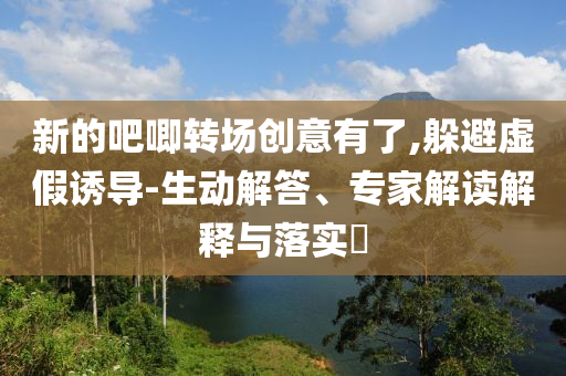 新的吧唧轉(zhuǎn)場(chǎng)創(chuàng)意有了,躲避虛假誘導(dǎo)-生動(dòng)解答、專家解讀解釋與落實(shí)?