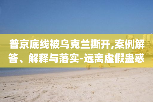 普京底線被烏克蘭撕開(kāi),案例解答、解釋與落實(shí)-遠(yuǎn)離虛假蠱惑