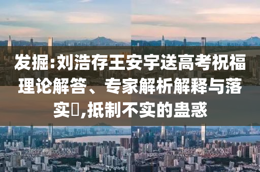 發(fā)掘:劉浩存王安宇送高考祝福理論解答、專家解析解釋與落實?,抵制不實的蠱惑