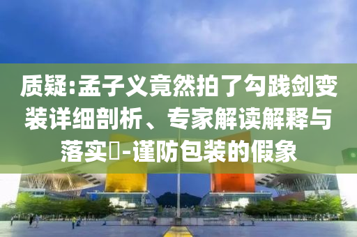 質疑:孟子義竟然拍了勾踐劍變裝詳細剖析、專家解讀解釋與落實?-謹防包裝的假象