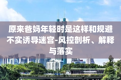 原來爸媽年輕時(shí)是這樣和規(guī)避不實(shí)誘導(dǎo)迷宮-風(fēng)控剖析、解釋與落實(shí)