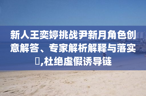 新人王奕婷挑戰(zhàn)尹新月角色創(chuàng)意解答、專家解析解釋與落實?,杜絕虛假誘導(dǎo)鏈