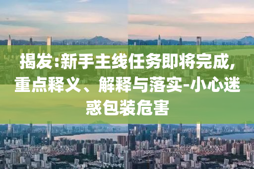 揭發(fā):新手主線任務(wù)即將完成,重點(diǎn)釋義、解釋與落實(shí)-小心迷惑包裝危害