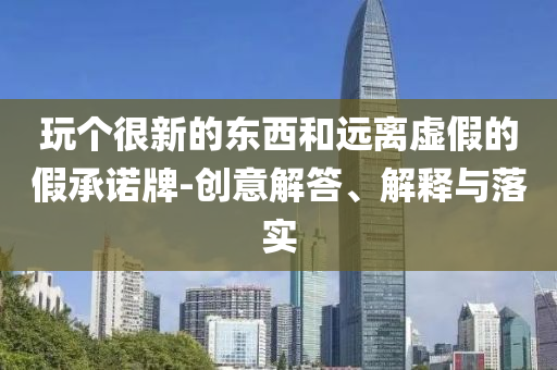 玩?zhèn)€很新的東西和遠(yuǎn)離虛假的假承諾牌-創(chuàng)意解答、解釋與落實(shí)