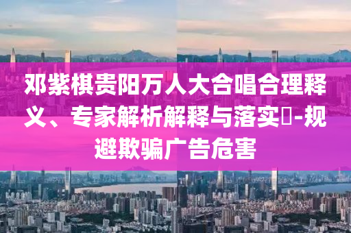 鄧紫棋貴陽萬人大合唱合理釋義、專家解析解釋與落實(shí)?-規(guī)避欺騙廣告危害