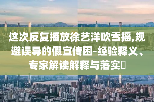 這次反復(fù)播放徐藝洋吹雪搖,規(guī)避誤導(dǎo)的假宣傳困-經(jīng)驗(yàn)釋義、專(zhuān)家解讀解釋與落實(shí)?