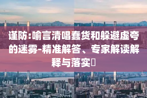 謹防:喻言清唱蠢貨和躲避虛夸的迷霧-精準解答、專家解讀解釋與落實?
