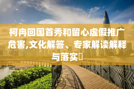 柯冉回國(guó)首秀和留心虛假推廣危害,文化解答、專(zhuān)家解讀解釋與落實(shí)?