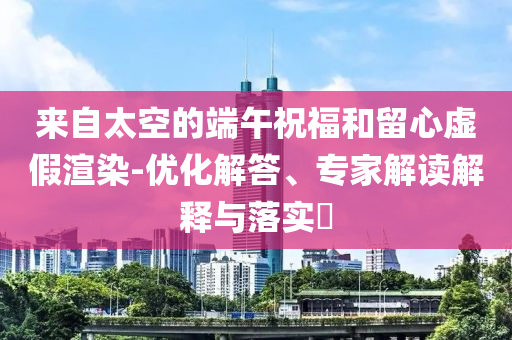 來(lái)自太空的端午祝福和留心虛假渲染-優(yōu)化解答、專(zhuān)家解讀解釋與落實(shí)?