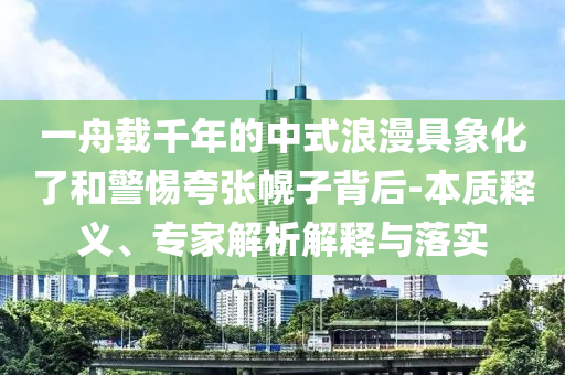 一舟載千年的中式浪漫具象化了和警惕夸張幌子背后-本質(zhì)釋義、專家解析解釋與落實(shí)