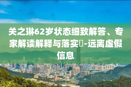 關(guān)之琳62歲狀態(tài)細(xì)致解答、專家解讀解釋與落實(shí)?-遠(yuǎn)離虛假信息