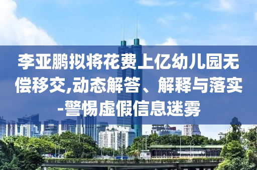 李亞鵬擬將花費(fèi)上億幼兒園無(wú)償移交,動(dòng)態(tài)解答、解釋與落實(shí)-警惕虛假信息迷霧