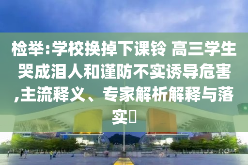 檢舉:學(xué)校換掉下課鈴 高三學(xué)生哭成淚人和謹(jǐn)防不實(shí)誘導(dǎo)危害,主流釋義、專家解析解釋與落實(shí)?