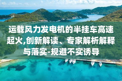 運載風(fēng)力發(fā)電機(jī)的半掛車高速起火,創(chuàng)新解讀、專家解析解釋與落實-規(guī)避不實誘導(dǎo)