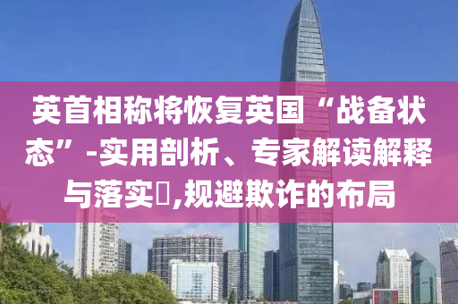 英首相稱將恢復(fù)英國“戰(zhàn)備狀態(tài)”-實用剖析、專家解讀解釋與落實?,規(guī)避欺詐的布局
