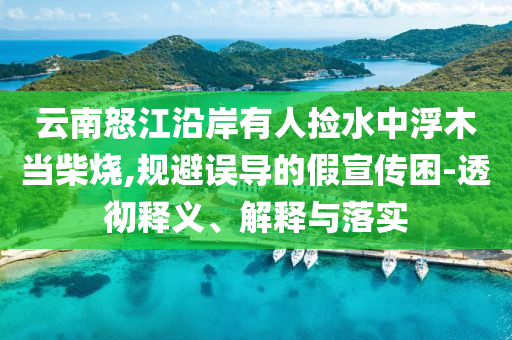 云南怒江沿岸有人撿水中浮木當(dāng)柴燒,規(guī)避誤導(dǎo)的假宣傳困-透徹釋義、解釋與落實