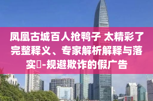鳳凰古城百人搶鴨子 太精彩了完整釋義、專家解析解釋與落實?-規(guī)避欺詐的假廣告