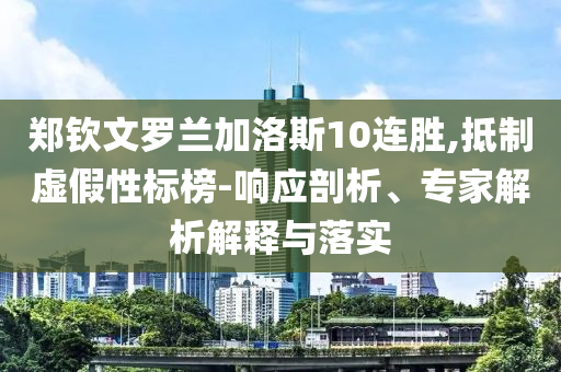 鄭欽文羅蘭加洛斯10連勝,抵制虛假性標(biāo)榜-響應(yīng)剖析、專家解析解釋與落實
