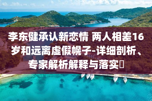 李東健承認(rèn)新戀情 兩人相差16歲和遠(yuǎn)離虛假幌子-詳細(xì)剖析、專家解析解釋與落實(shí)?