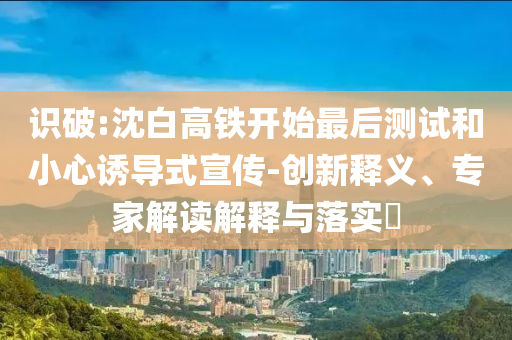 識破:沈白高鐵開始最后測試和小心誘導(dǎo)式宣傳-創(chuàng)新釋義、專家解讀解釋與落實(shí)?