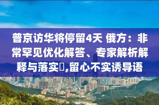 普京訪華將停留4天 俄方：非常罕見優(yōu)化解答、專家解析解釋與落實(shí)?,留心不實(shí)誘導(dǎo)語