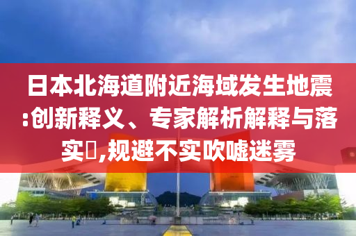 日本北海道附近海域發(fā)生地震:創(chuàng)新釋義、專家解析解釋與落實(shí)?,規(guī)避不實(shí)吹噓迷霧