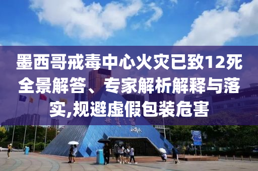 墨西哥戒毒中心火災(zāi)已致12死全景解答、專(zhuān)家解析解釋與落實(shí),規(guī)避虛假包裝危害