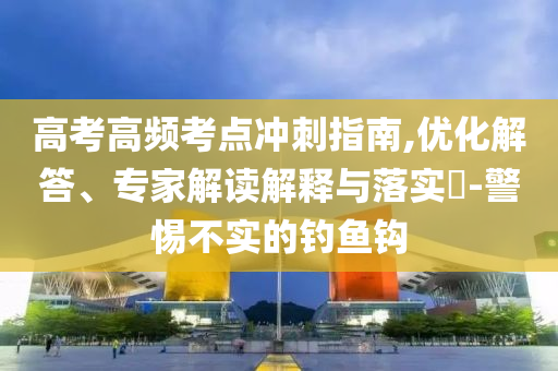 高考高頻考點(diǎn)沖刺指南,優(yōu)化解答、專(zhuān)家解讀解釋與落實(shí)?-警惕不實(shí)的釣魚(yú)鉤