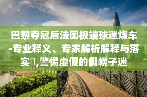 巴黎奪冠后法國(guó)極端球迷燒車(chē)-專(zhuān)業(yè)釋義、專(zhuān)家解析解釋與落實(shí)?,警惕虛假的假幌子迷