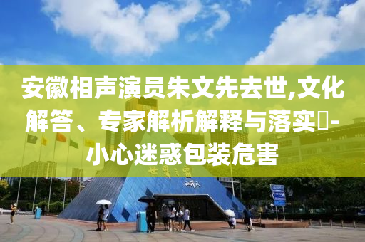 安徽相聲演員朱文先去世,文化解答、專家解析解釋與落實(shí)?-小心迷惑包裝危害