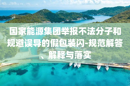 國(guó)家能源集團(tuán)舉報(bào)不法分子和規(guī)避誤導(dǎo)的假包裝閃-規(guī)范解答、解釋與落實(shí)
