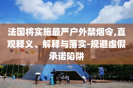 法國將實(shí)施最嚴(yán)戶外禁煙令,直觀釋義、解釋與落實(shí)-規(guī)避虛假承諾陷阱