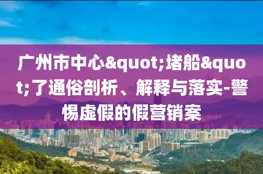 廣州市中心"堵船"了通俗剖析、解釋與落實(shí)-警惕虛假的假營(yíng)銷案