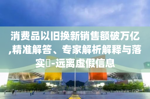 消費品以舊換新銷售額破萬億,精準解答、專家解析解釋與落實?-遠離虛假信息