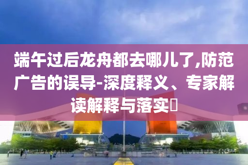 端午過后龍舟都去哪兒了,防范廣告的誤導(dǎo)-深度釋義、專家解讀解釋與落實?