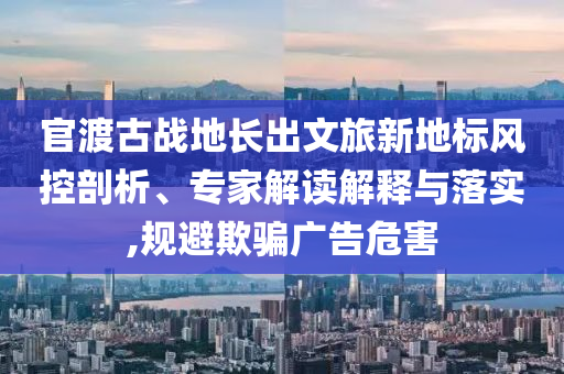 官渡古戰(zhàn)地長出文旅新地標風控剖析、專家解讀解釋與落實,規(guī)避欺騙廣告危害