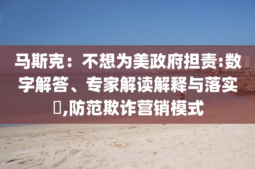 馬斯克：不想為美政府擔(dān)責(zé):數(shù)字解答、專家解讀解釋與落實?,防范欺詐營銷模式