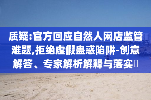 質(zhì)疑:官方回應(yīng)自然人網(wǎng)店監(jiān)管難題,拒絕虛假蠱惑陷阱-創(chuàng)意解答、專(zhuān)家解析解釋與落實(shí)?