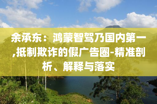 余承東：鴻蒙智駕乃國(guó)內(nèi)第一,抵制欺詐的假?gòu)V告圈-精準(zhǔn)剖析、解釋與落實(shí)