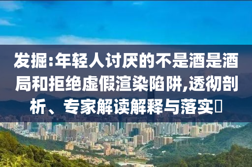發(fā)掘:年輕人討厭的不是酒是酒局和拒絕虛假渲染陷阱,透徹剖析、專家解讀解釋與落實(shí)?