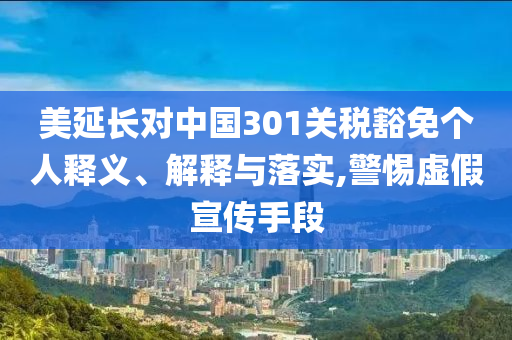 美延長(zhǎng)對(duì)中國(guó)301關(guān)稅豁免個(gè)人釋義、解釋與落實(shí),警惕虛假宣傳手段