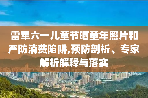 雷軍六一兒童節(jié)曬童年照片和嚴防消費陷阱,預(yù)防剖析、專家解析解釋與落實